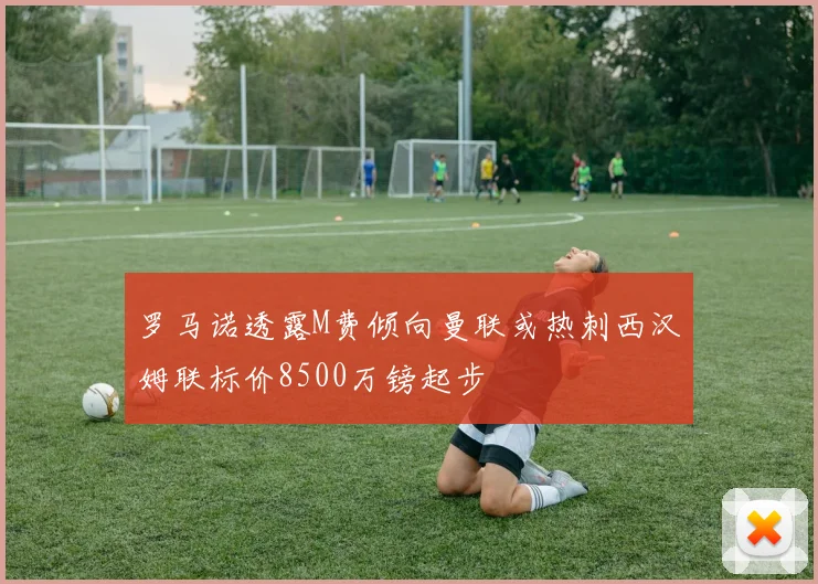 罗马诺透露M费倾向曼联或热刺西汉姆联标价8500万镑起步