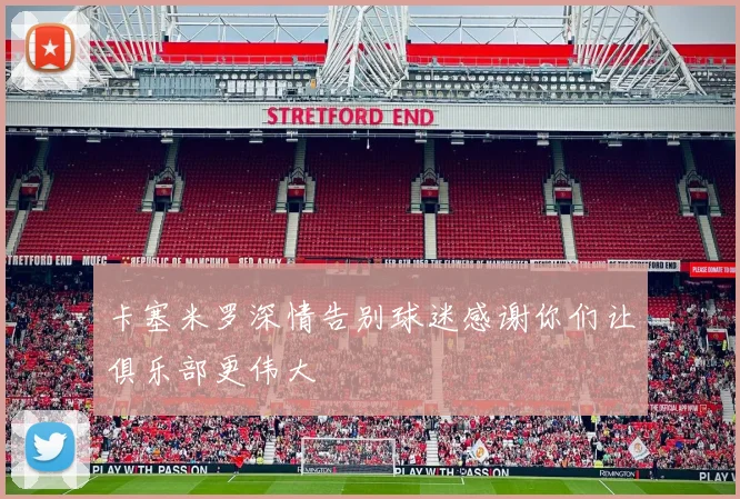 卡塞米罗深情告别球迷感谢你们让俱乐部更伟大