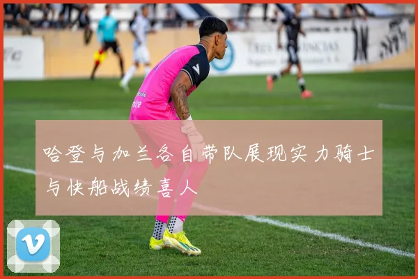 哈登与加兰各自带队展现实力骑士与快船战绩喜人