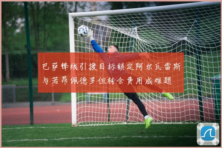 巴萨锋线引援目标锁定阿尔瓦雷斯与若昂佩德罗但转会费用成难题