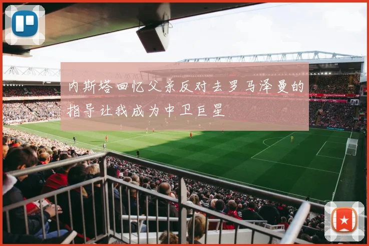 内斯塔回忆父亲反对去罗马泽曼的指导让我成为中卫巨星