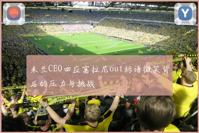 米兰CEO回应富拉尼out标语微笑背后的压力与挑战