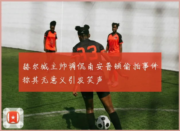 赫尔城主帅调侃南安普顿偷拍事件称其无意义引发笑声