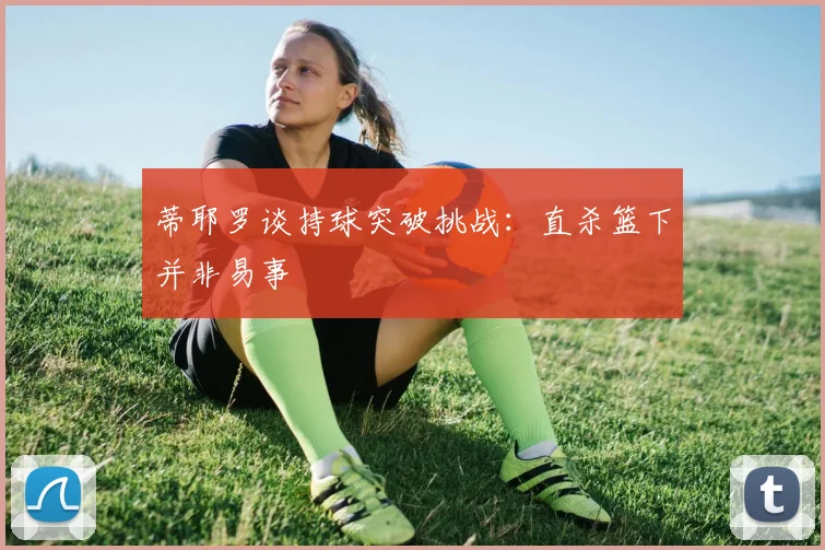 蒂耶罗谈持球突破挑战：直杀篮下并非易事