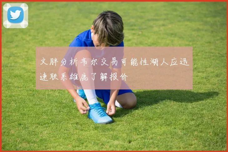文胖分析韦尔交易可能性湖人应迅速联系雄鹿了解报价