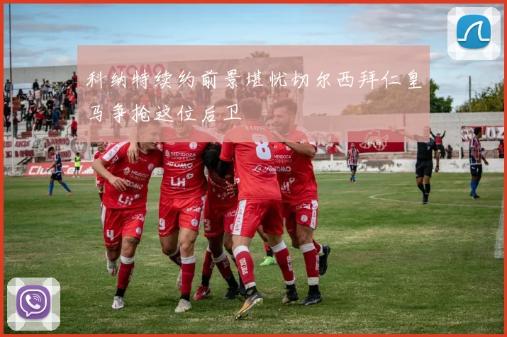 科纳特续约前景堪忧切尔西拜仁皇马争抢这位后卫