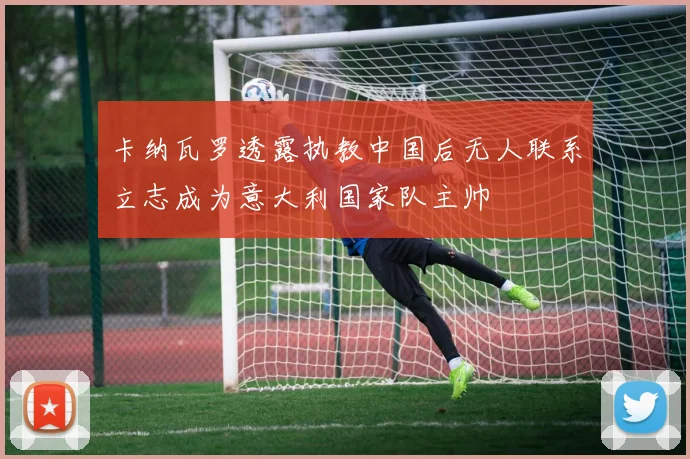 卡纳瓦罗透露执教中国后无人联系立志成为意大利国家队主帅
