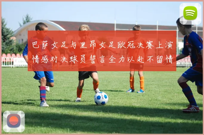 巴萨女足与里昂女足欧冠决赛上演情感对决球员誓言全力以赴不留情面