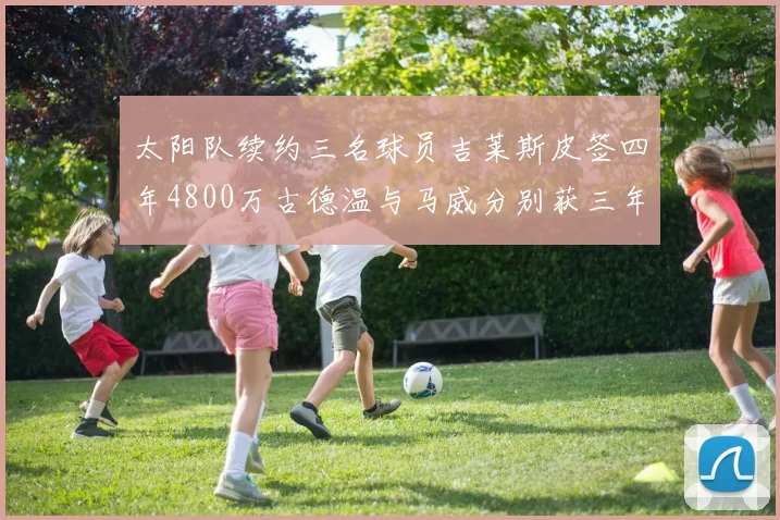 太阳队续约三名球员吉莱斯皮签四年4800万古德温与马威分别获三年合同