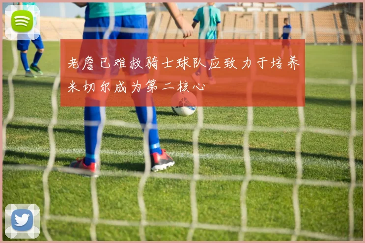 老詹已难救骑士球队应致力于培养米切尔成为第二核心