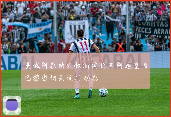 曼城阿森纳利物浦询价布阿迪皇马巴黎密切关注其动态