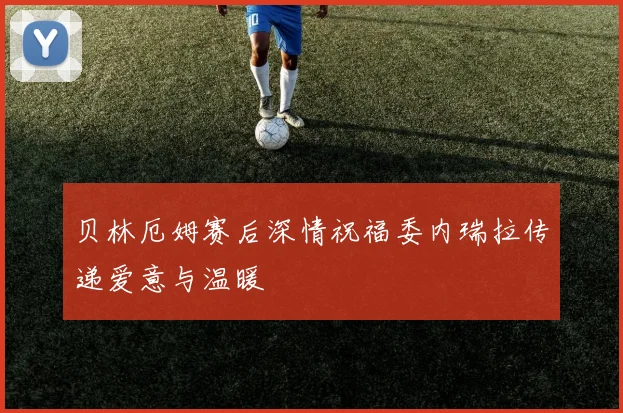 贝林厄姆赛后深情祝福委内瑞拉传递爱意与温暖