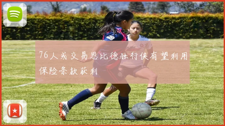 76人或交易恩比德独行侠有望利用保险条款获利