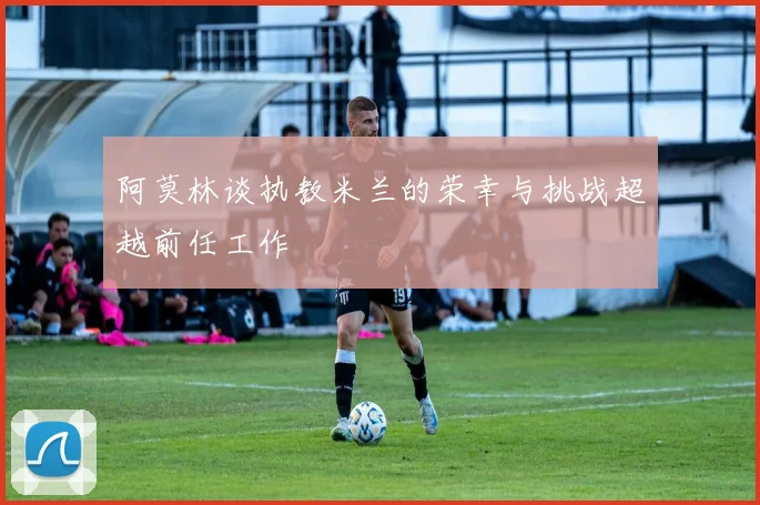 阿莫林谈执教米兰的荣幸与挑战超越前任工作