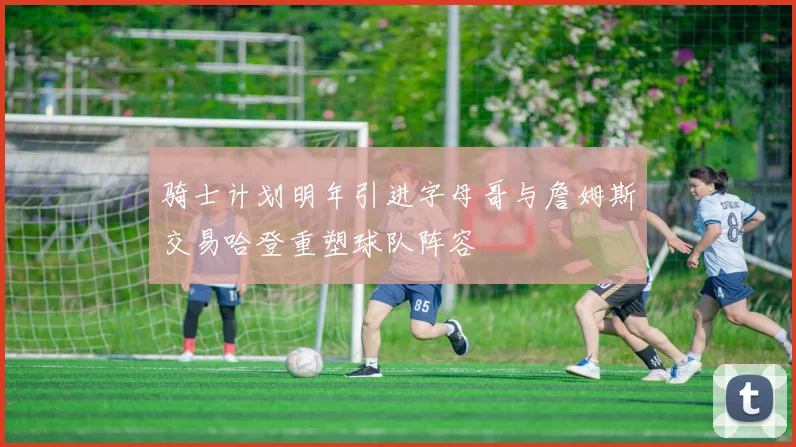 骑士计划明年引进字母哥与詹姆斯交易哈登重塑球队阵容