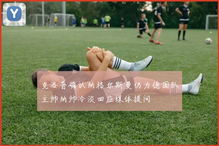 克洛普确认纳格尔斯曼仍为德国队主帅纳帅冷淡回应媒体提问