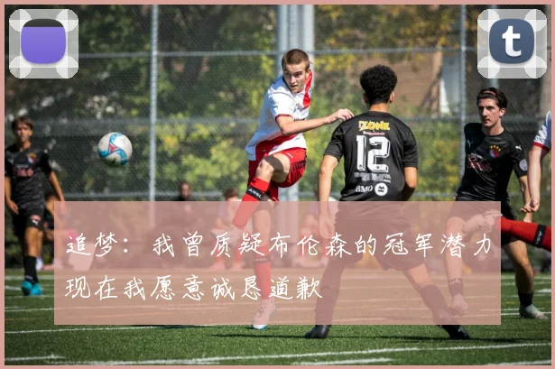 追梦：我曾质疑布伦森的冠军潜力现在我愿意诚恳道歉