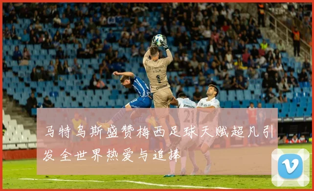 马特乌斯盛赞梅西足球天赋超凡引发全世界热爱与追捧