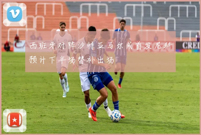西班牙对阵沙特亚马尔或首发尼科预计下半场替补出场