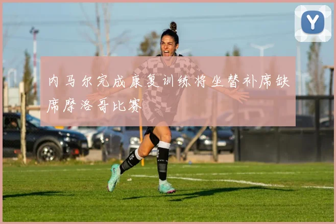 内马尔完成康复训练将坐替补席缺席摩洛哥比赛