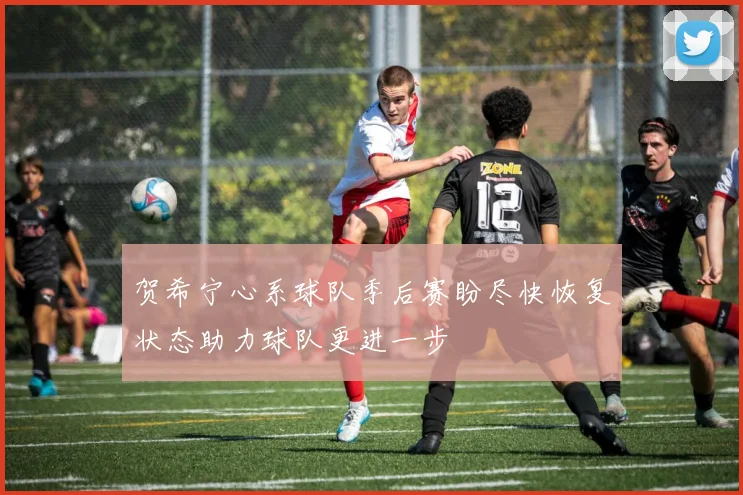 贺希宁心系球队季后赛盼尽快恢复状态助力球队更进一步