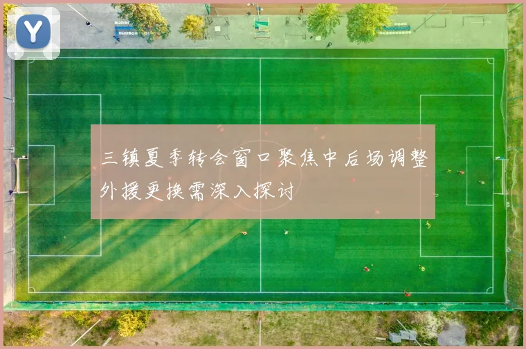 三镇夏季转会窗口聚焦中后场调整外援更换需深入探讨