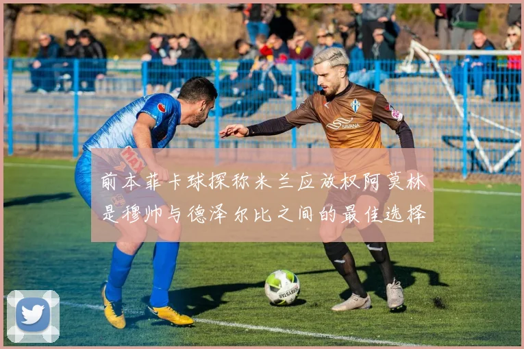 前本菲卡球探称米兰应放权阿莫林是穆帅与德泽尔比之间的最佳选择