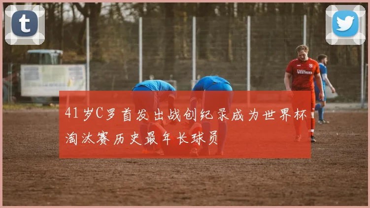 41岁C罗首发出战创纪录成为世界杯淘汰赛历史最年长球员