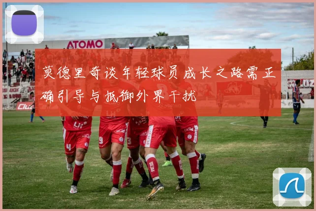 莫德里奇谈年轻球员成长之路需正确引导与抵御外界干扰