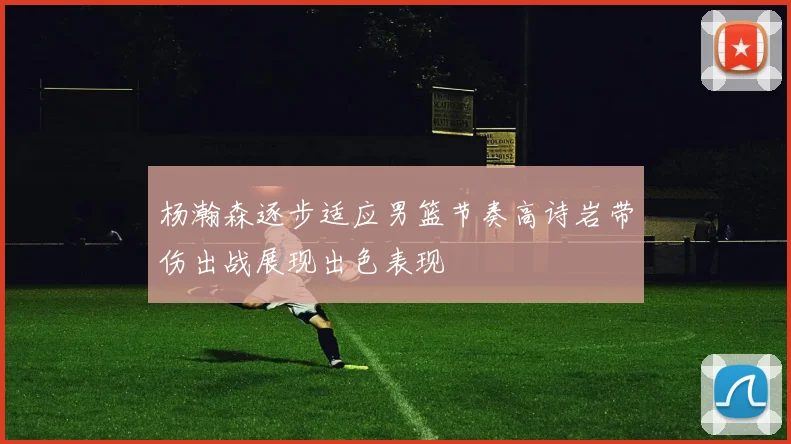 杨瀚森逐步适应男篮节奏高诗岩带伤出战展现出色表现