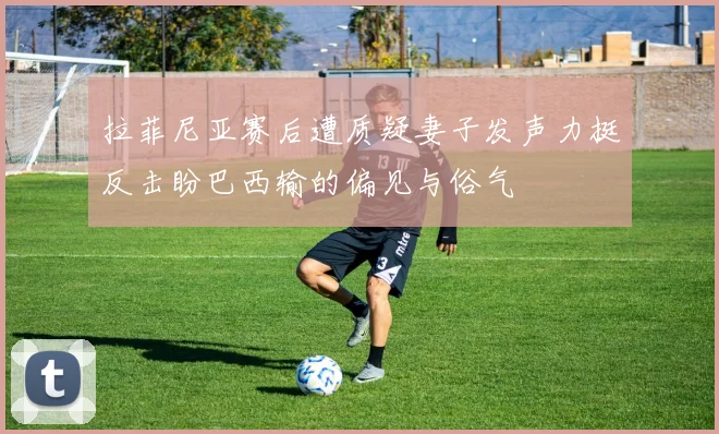 拉菲尼亚赛后遭质疑妻子发声力挺反击盼巴西输的偏见与俗气