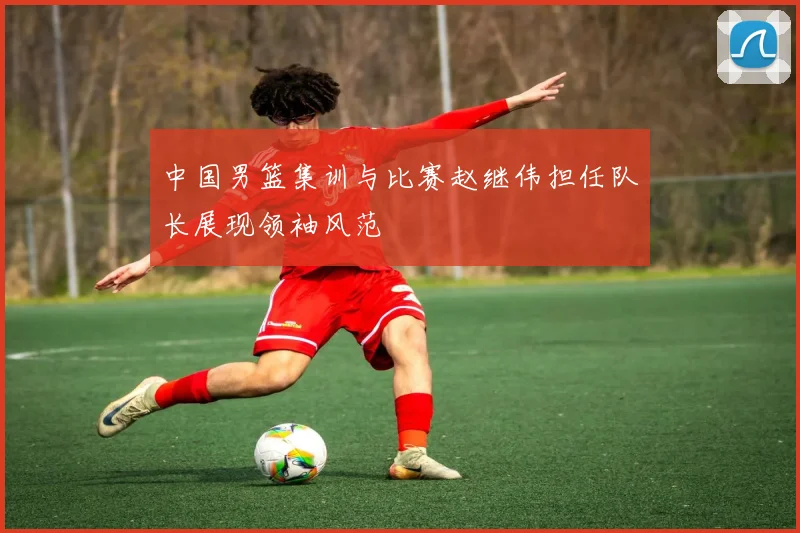 中国男篮集训与比赛赵继伟担任队长展现领袖风范